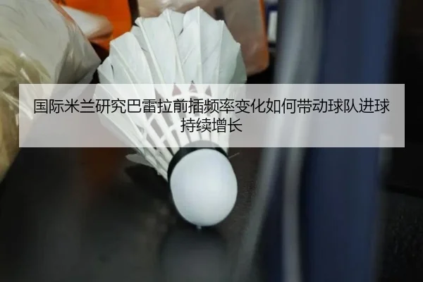 国际米兰研究巴雷拉前插频率变化如何带动球队进球持续增长