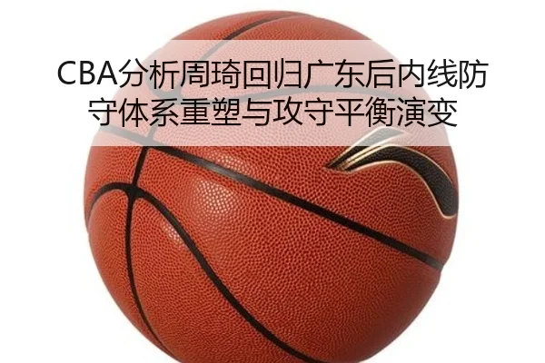 CBA分析周琦回归广东后内线防守体系重塑与攻守平衡演变