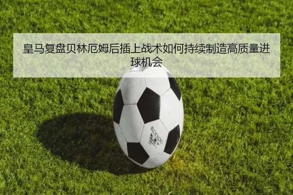 皇马复盘贝林厄姆后插上战术如何持续制造高质量进球机会