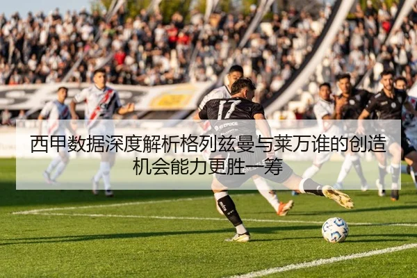 西甲数据深度解析格列兹曼与莱万谁的创造机会能力更胜一筹