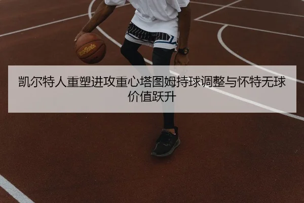 凯尔特人重塑进攻重心塔图姆持球调整与怀特无球价值跃升