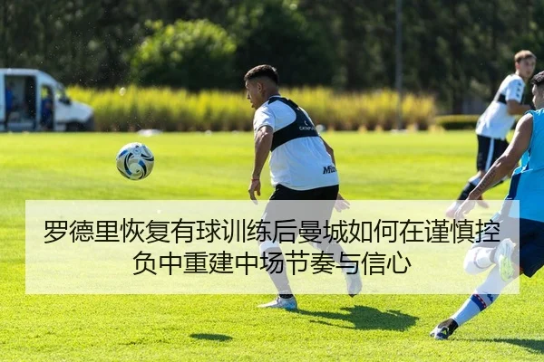 罗德里恢复有球训练后曼城如何在谨慎控负中重建中场节奏与信心