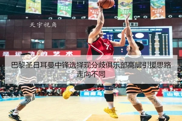 巴黎圣日耳曼中锋选择现分歧俱乐部高层引援思路走向不同