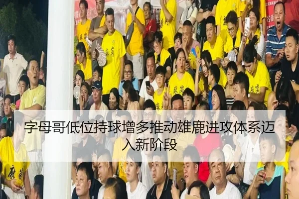 字母哥低位持球增多推动雄鹿进攻体系迈入新阶段